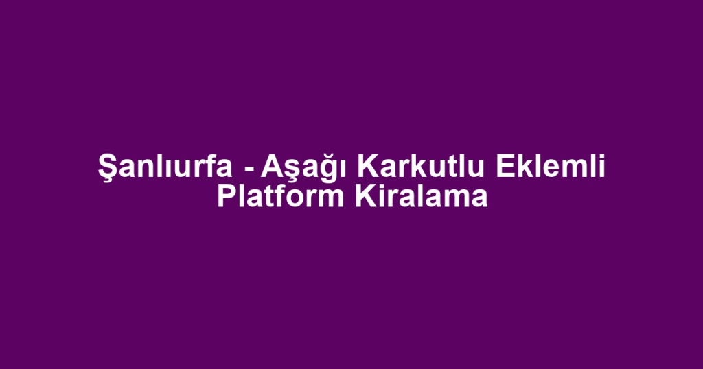 Şanlıurfa - Aşağı Karkutlu Eklemli Platform Kiralama