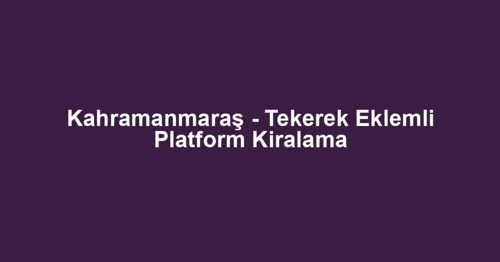 Kahramanmaraş - Tekerek Eklemli Platform Kiralama