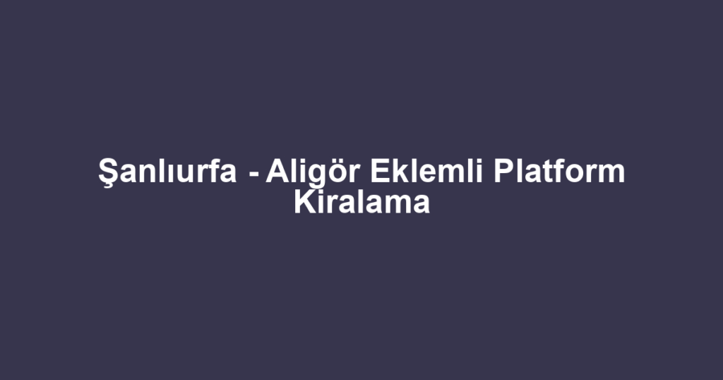 Şanlıurfa - Aligör Eklemli Platform Kiralama