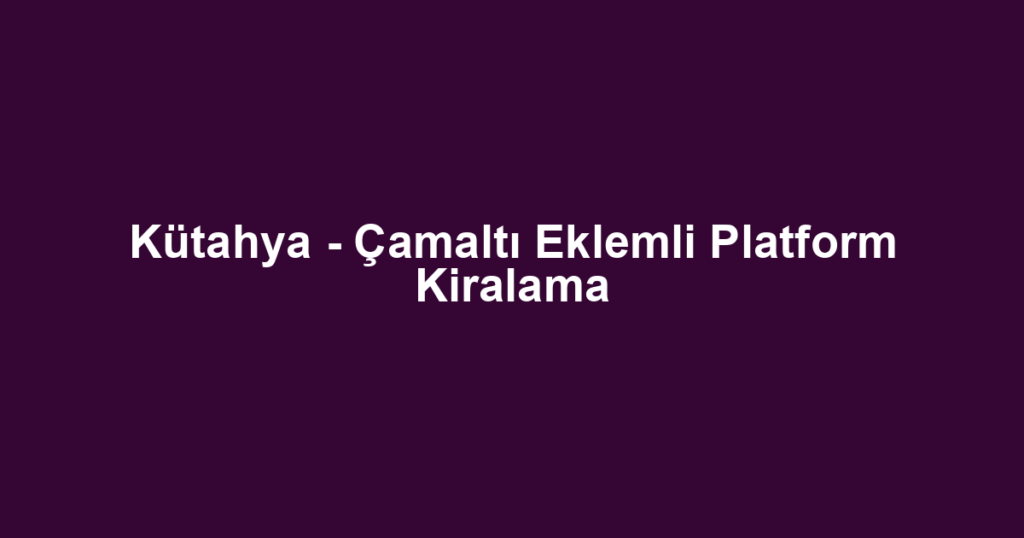 Kütahya - Çamaltı Eklemli Platform Kiralama