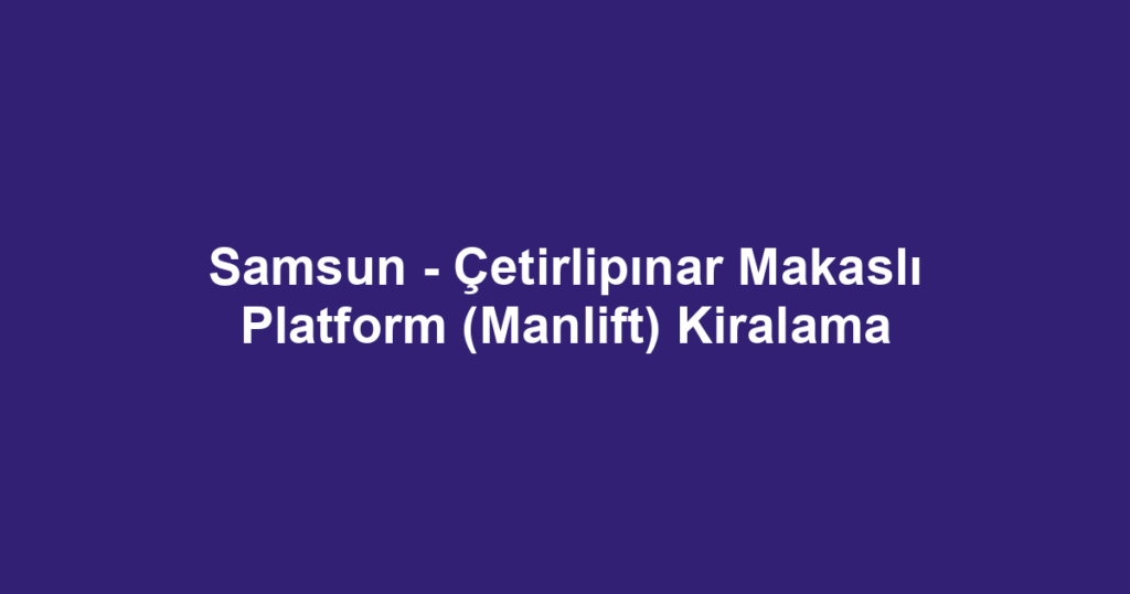 Samsun - Çetirlipınar Makaslı Platform (Manlift) Kiralama