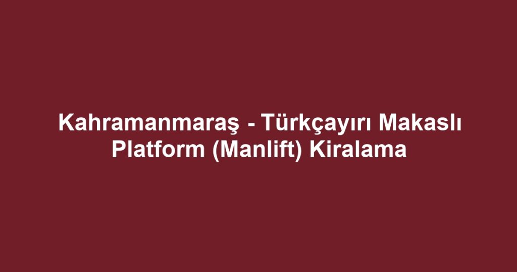 Kahramanmaraş - Türkçayırı Makaslı Platform (Manlift) Kiralama