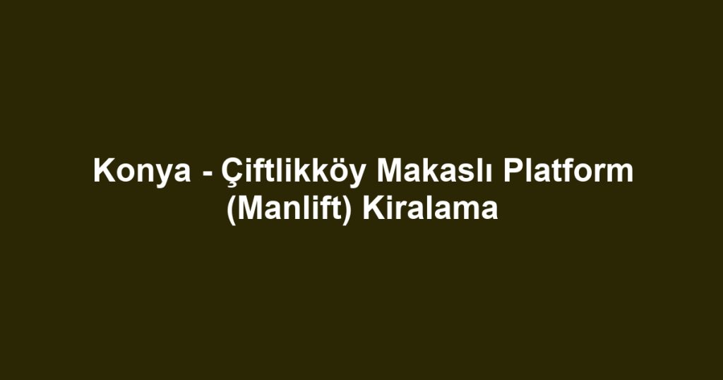 Konya - Çiftlikköy Makaslı Platform (Manlift) Kiralama