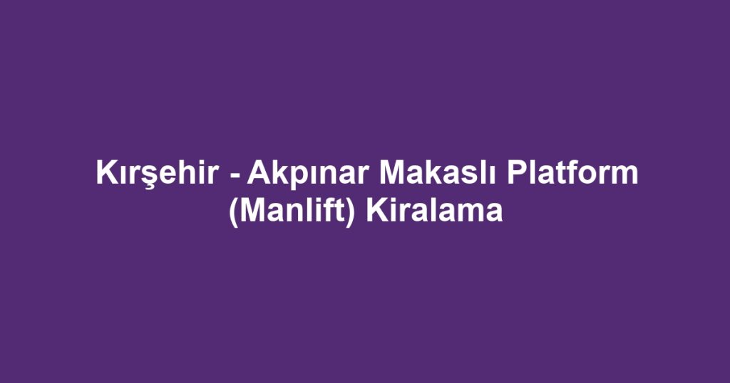 Kırşehir - Akpınar Makaslı Platform (Manlift) Kiralama