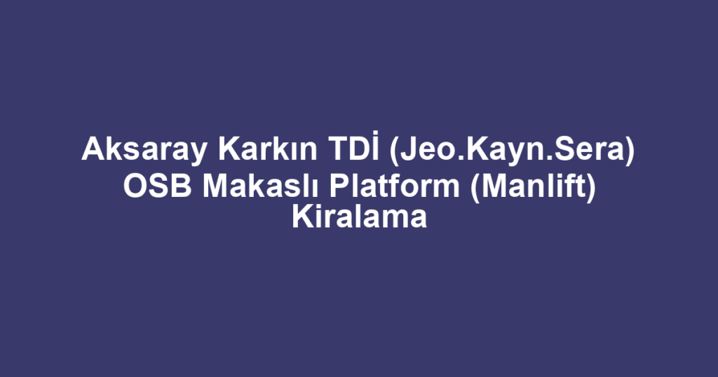Aksaray Karkın TDİ (Jeo.Kayn.Sera) OSB Makaslı Platform (Manlift) Kiralama