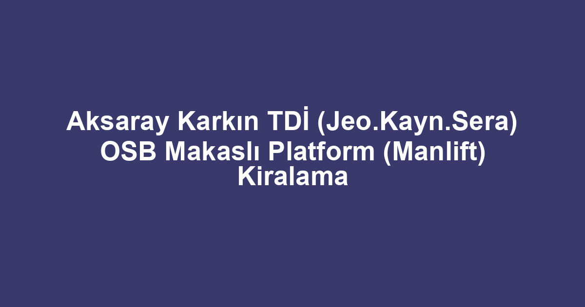 Aksaray Karkın TDİ (Jeo.Kayn.Sera) OSB Makaslı Platform (Manlift) Kiralama