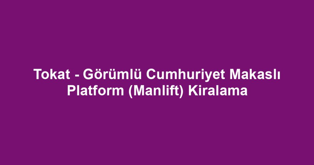 Tokat - Görümlü Cumhuriyet Makaslı Platform (Manlift) Kiralama