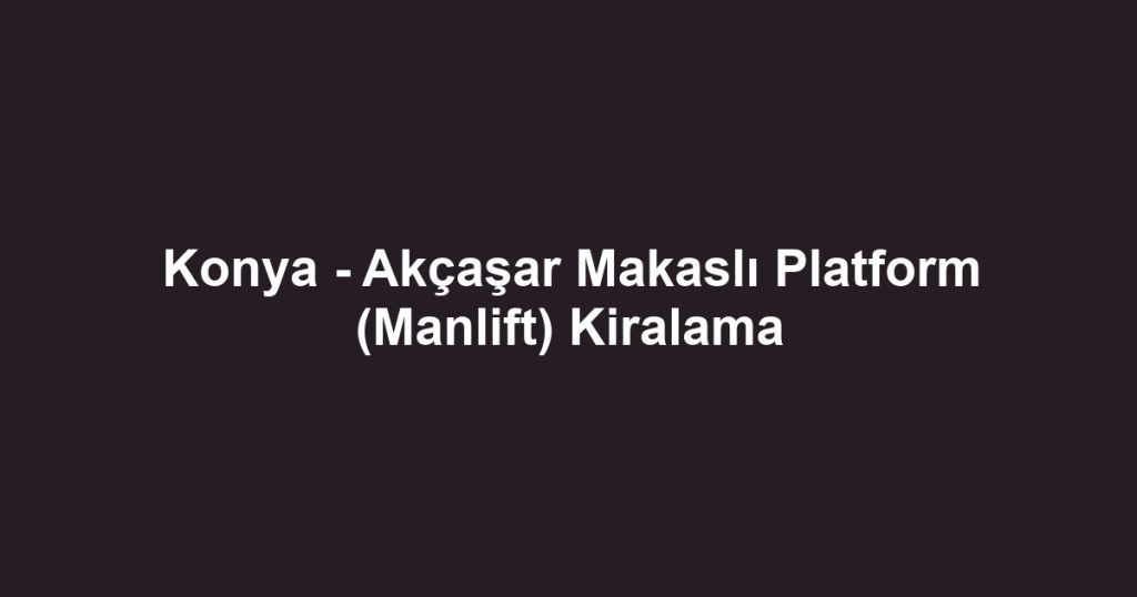 Konya - Akçaşar Makaslı Platform (Manlift) Kiralama