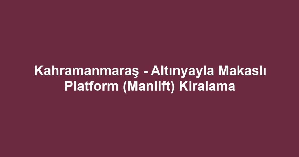 Kahramanmaraş - Altınyayla Makaslı Platform (Manlift) Kiralama
