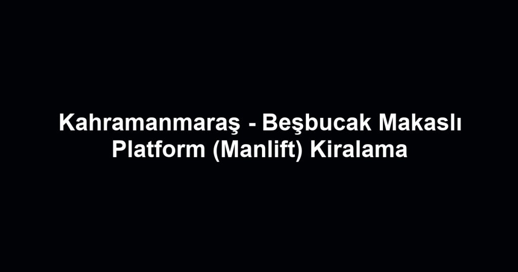 Kahramanmaraş - Beşbucak Makaslı Platform (Manlift) Kiralama