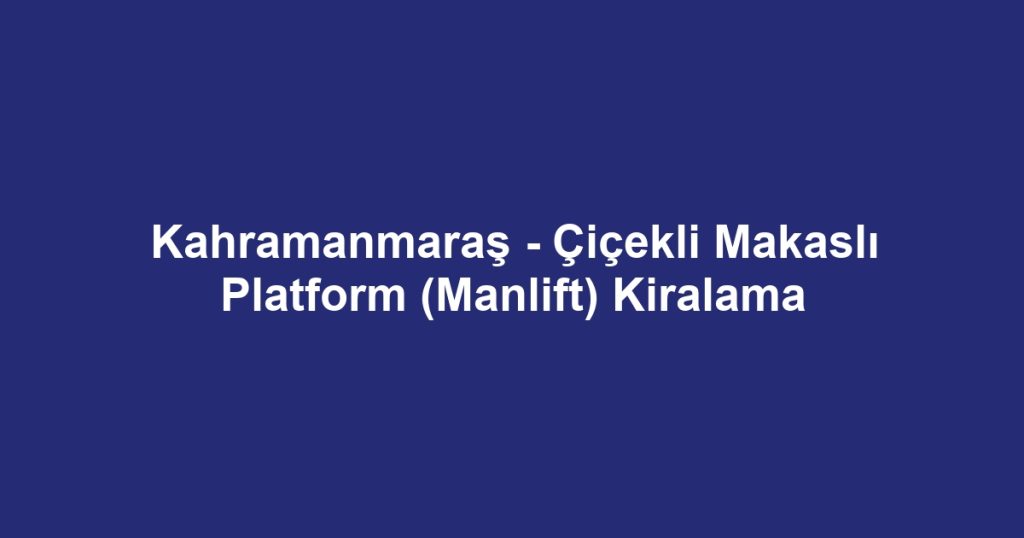 Kahramanmaraş - Çiçekli Makaslı Platform (Manlift) Kiralama