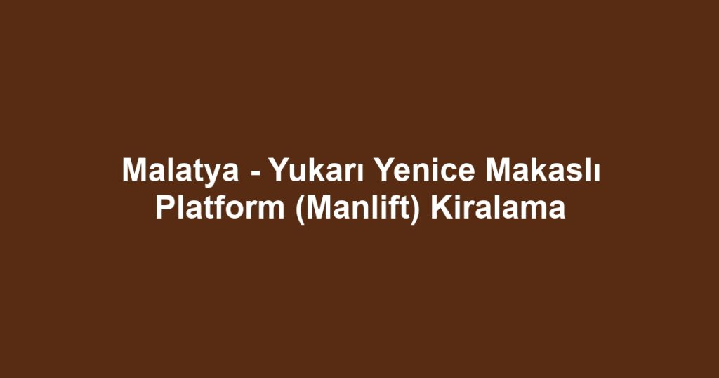 Malatya - Yukarı Yenice Makaslı Platform (Manlift) Kiralama