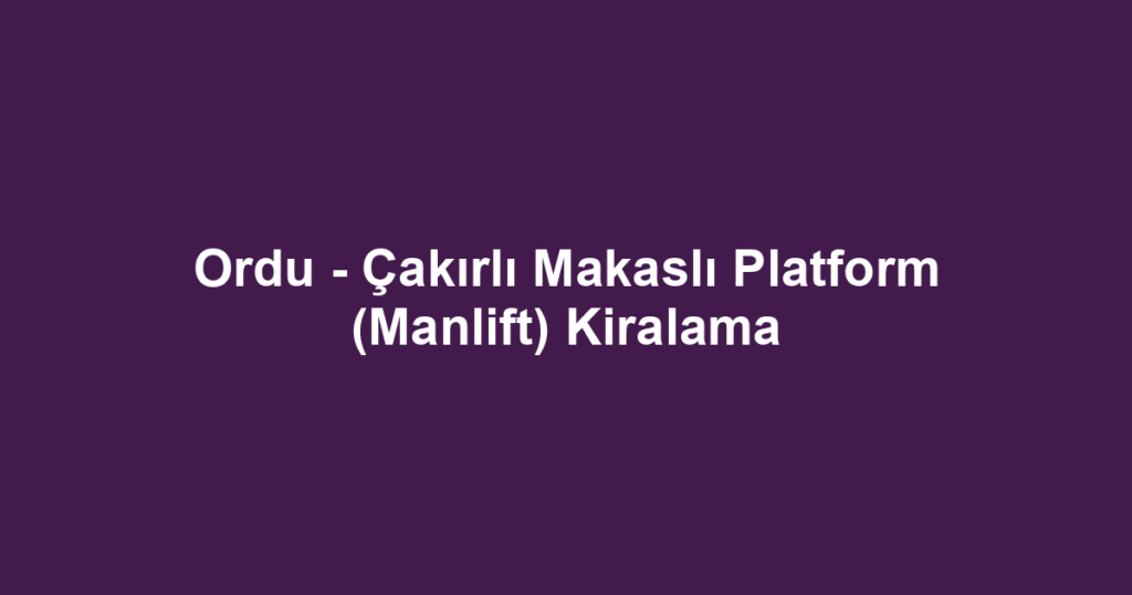 Ordu - Çakırlı Makaslı Platform (Manlift) Kiralama