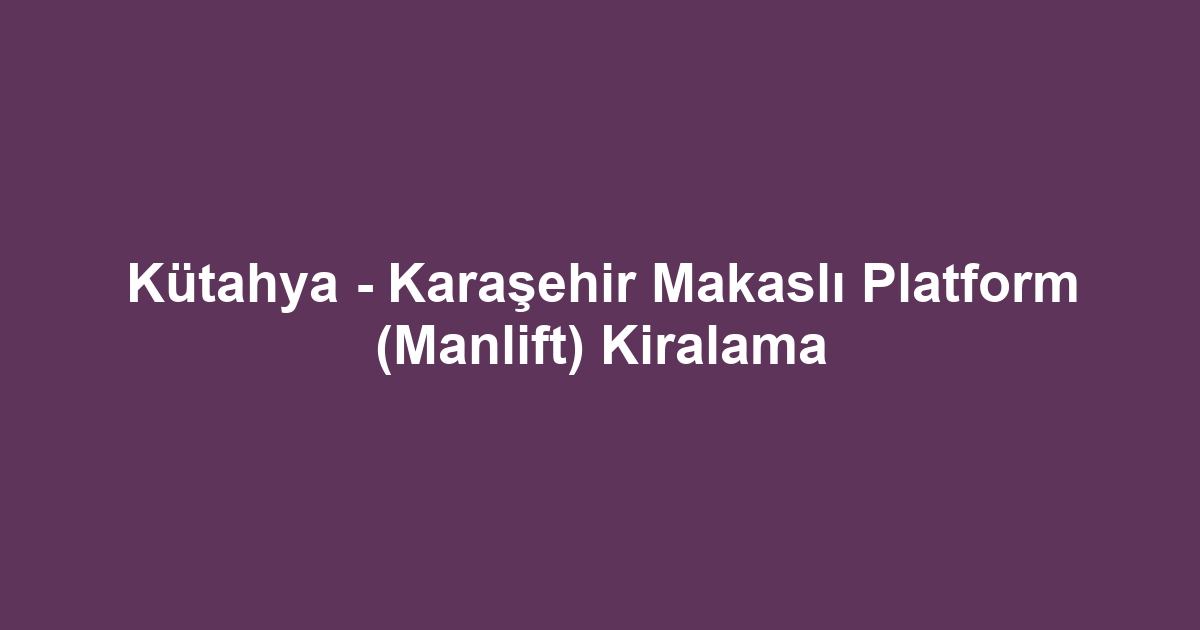 Kütahya - Karaşehir Makaslı Platform (Manlift) Kiralama