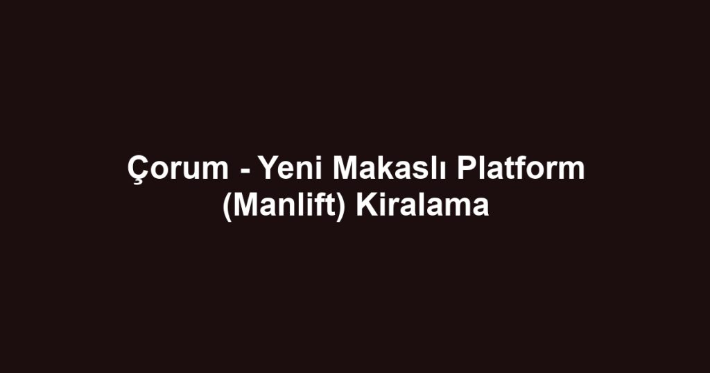 Çorum - Yeni Makaslı Platform (Manlift) Kiralama