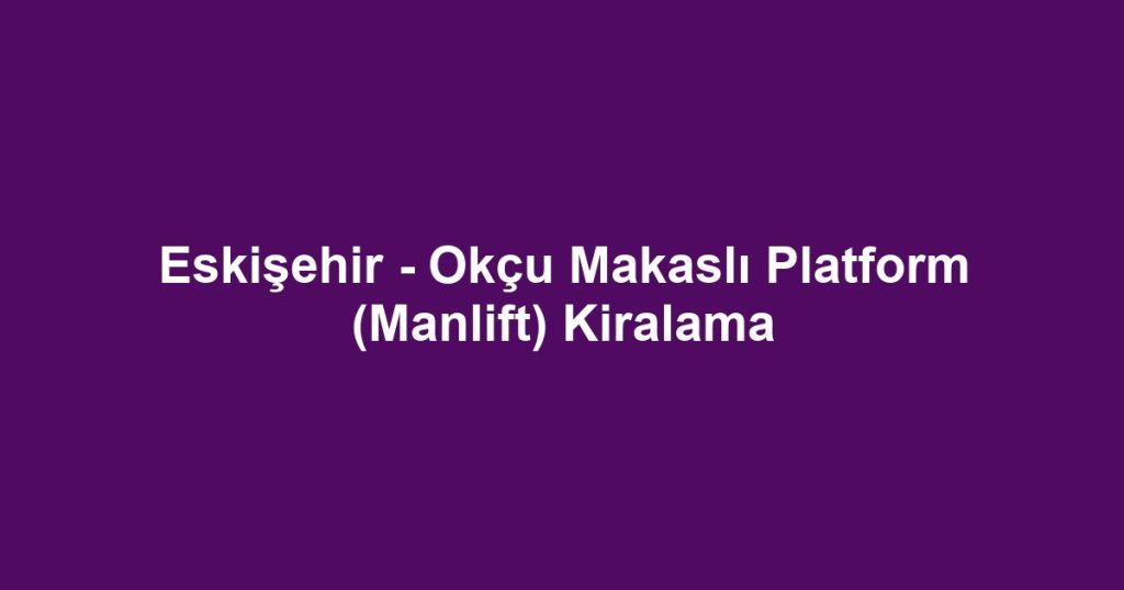 Eskişehir - Okçu Makaslı Platform (Manlift) Kiralama