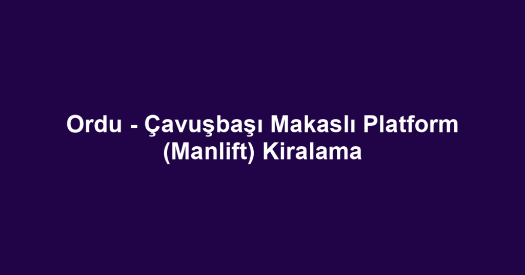 Ordu - Çavuşbaşı Makaslı Platform (Manlift) Kiralama