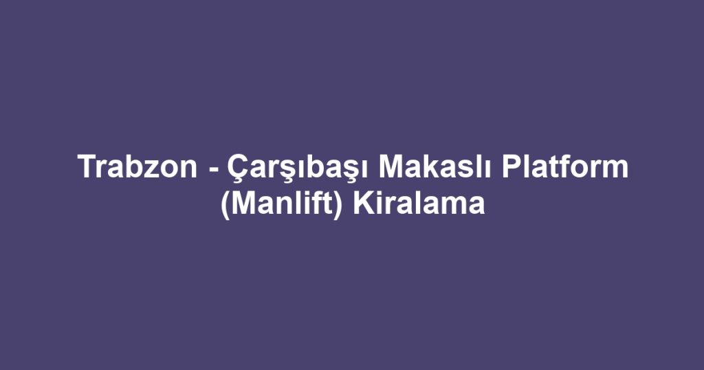 Trabzon - Çarşıbaşı Makaslı Platform (Manlift) Kiralama