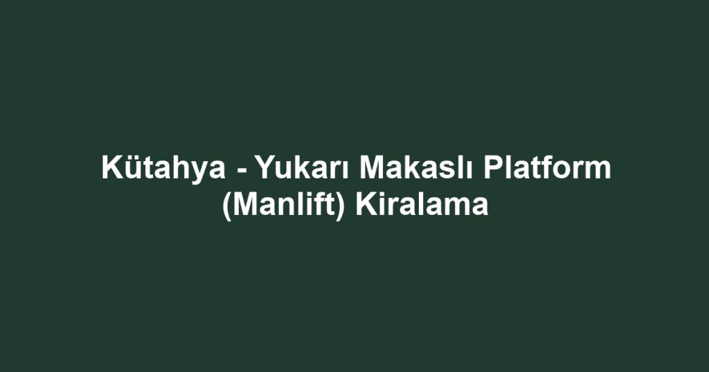 Kütahya - Yukarı Makaslı Platform (Manlift) Kiralama