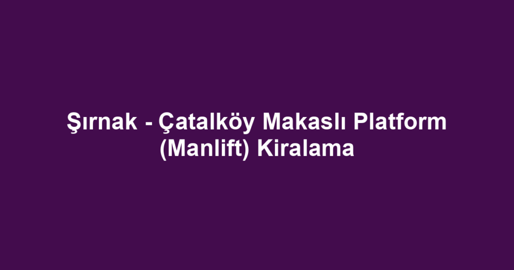 Şırnak - Çatalköy Makaslı Platform (Manlift) Kiralama