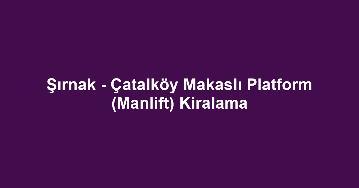 Şırnak - Çatalköy Makaslı Platform (Manlift) Kiralama