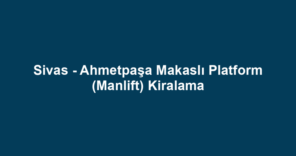 Sivas - Ahmetpaşa Makaslı Platform (Manlift) Kiralama