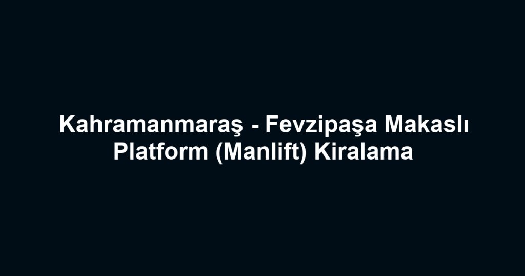 Kahramanmaraş - Fevzipaşa Makaslı Platform (Manlift) Kiralama