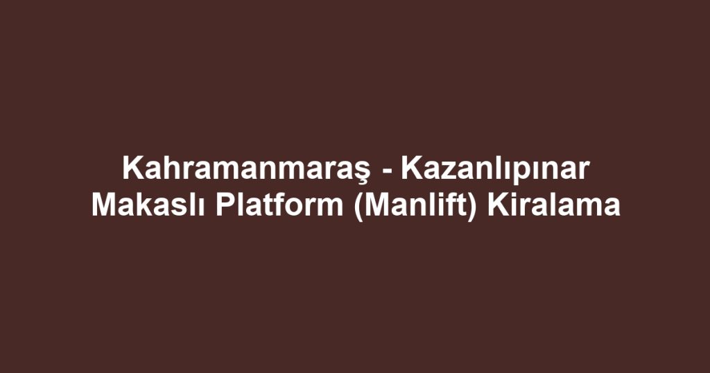 Kahramanmaraş - Kazanlıpınar Makaslı Platform (Manlift) Kiralama
