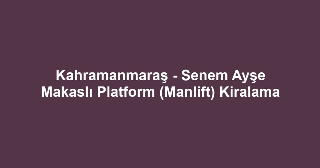 Kahramanmaraş - Senem Ayşe Makaslı Platform (Manlift) Kiralama
