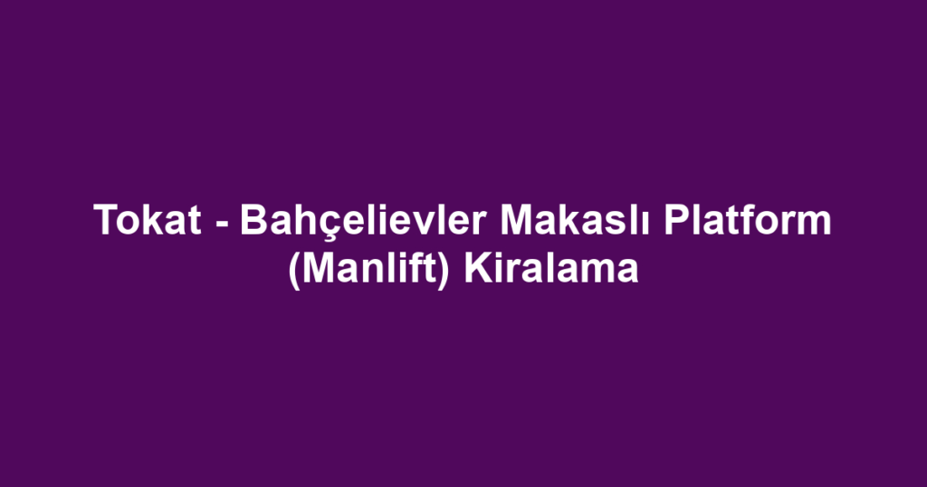 Tokat - Bahçelievler Makaslı Platform (Manlift) Kiralama