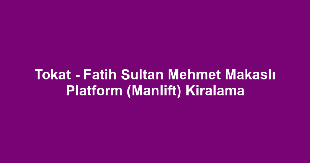 Tokat - Fatih Sultan Mehmet Makaslı Platform (Manlift) Kiralama