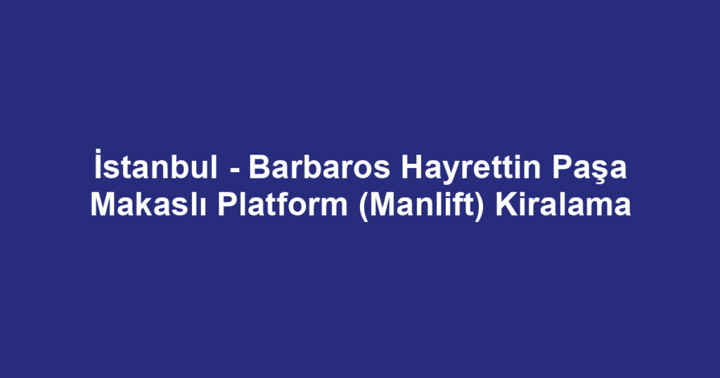 İstanbul - Barbaros Hayrettin Paşa Makaslı Platform (Manlift) Kiralama