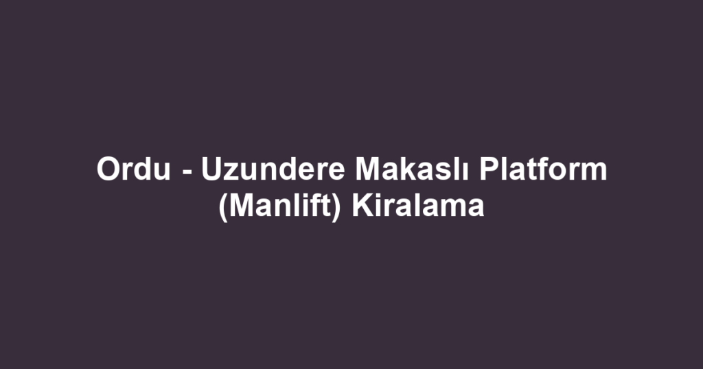 Ordu - Uzundere Makaslı Platform (Manlift) Kiralama