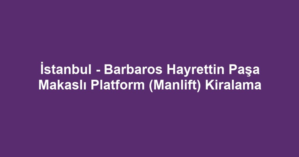 İstanbul - Barbaros Hayrettin Paşa Makaslı Platform (Manlift) Kiralama