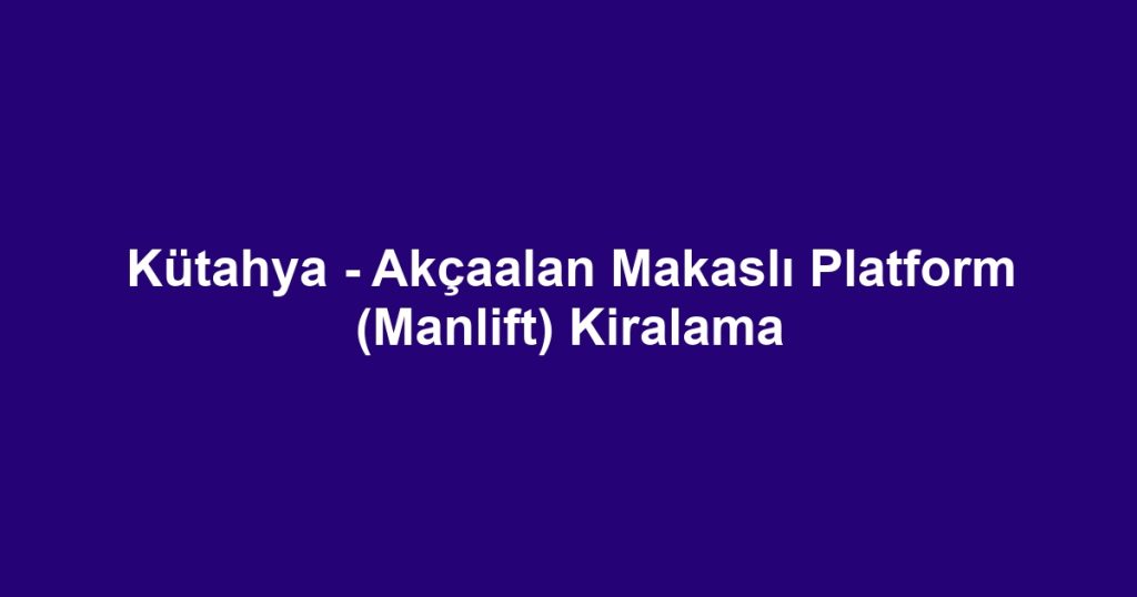 Kütahya - Akçaalan Makaslı Platform (Manlift) Kiralama