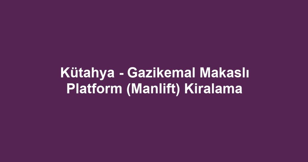 Kütahya - Gazikemal Makaslı Platform (Manlift) Kiralama