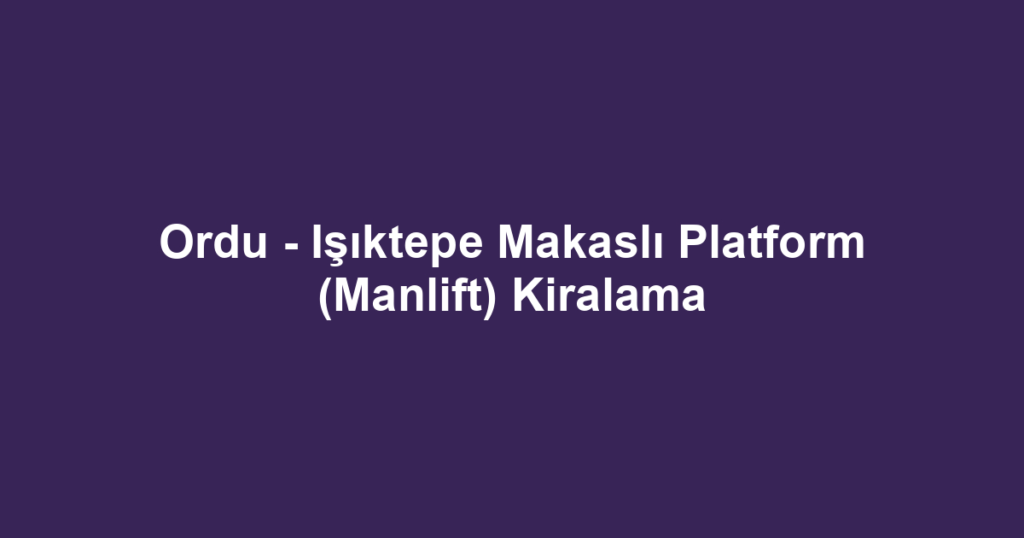 Ordu - Işıktepe Makaslı Platform (Manlift) Kiralama