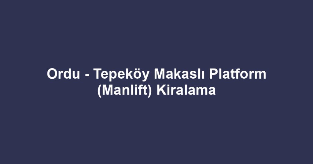 Ordu - Tepeköy Makaslı Platform (Manlift) Kiralama