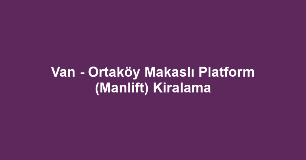 Van - Ortaköy Makaslı Platform (Manlift) Kiralama