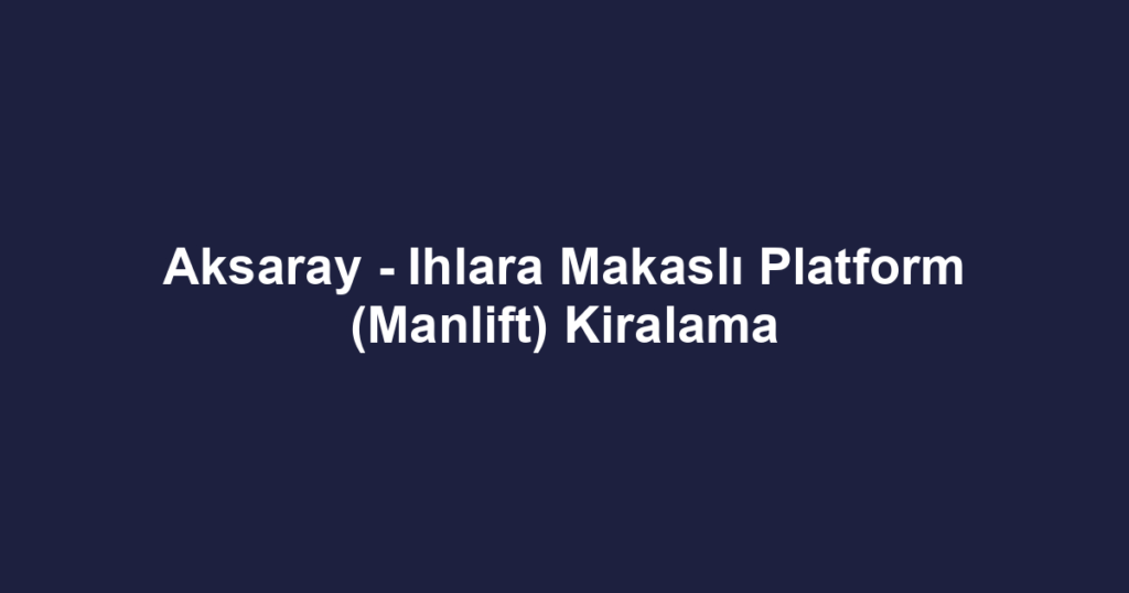 Aksaray - Ihlara Makaslı Platform (Manlift) Kiralama