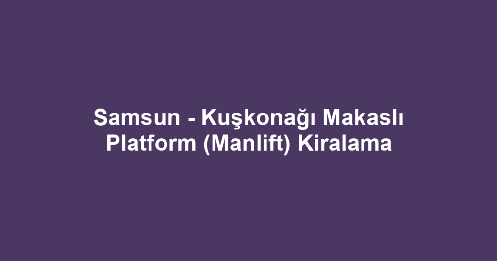 Samsun - Kuşkonağı Makaslı Platform (Manlift) Kiralama