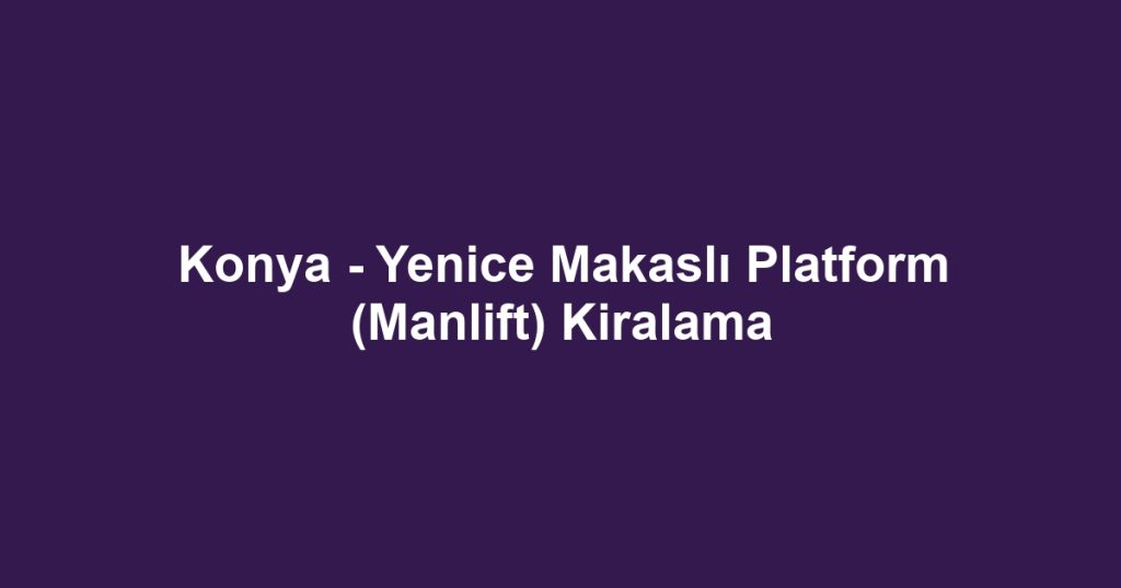 Konya - Yenice Makaslı Platform (Manlift) Kiralama
