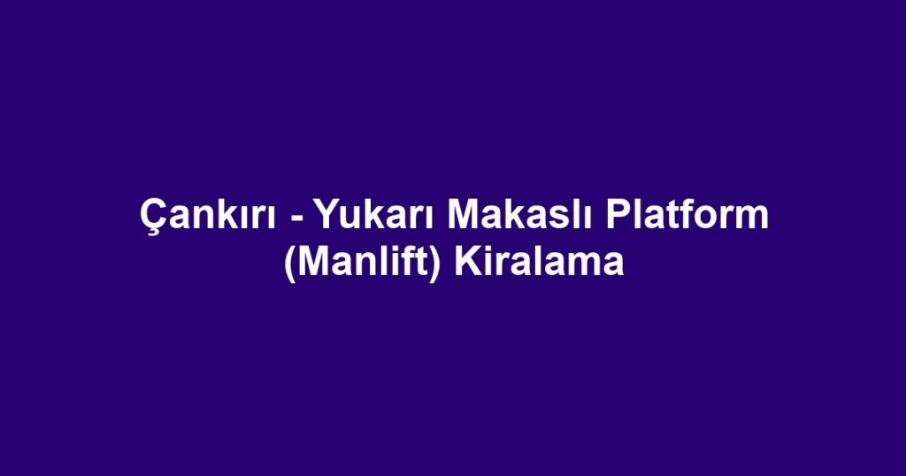 Çankırı - Yukarı Makaslı Platform (Manlift) Kiralama