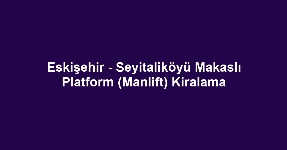 Eskişehir - Seyitaliköyü Makaslı Platform (Manlift) Kiralama