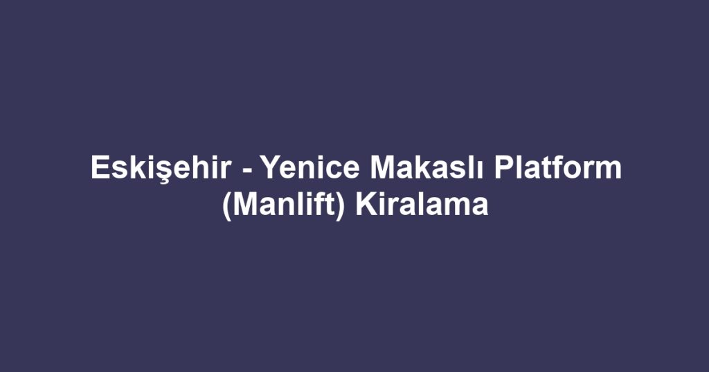 Eskişehir - Yenice Makaslı Platform (Manlift) Kiralama