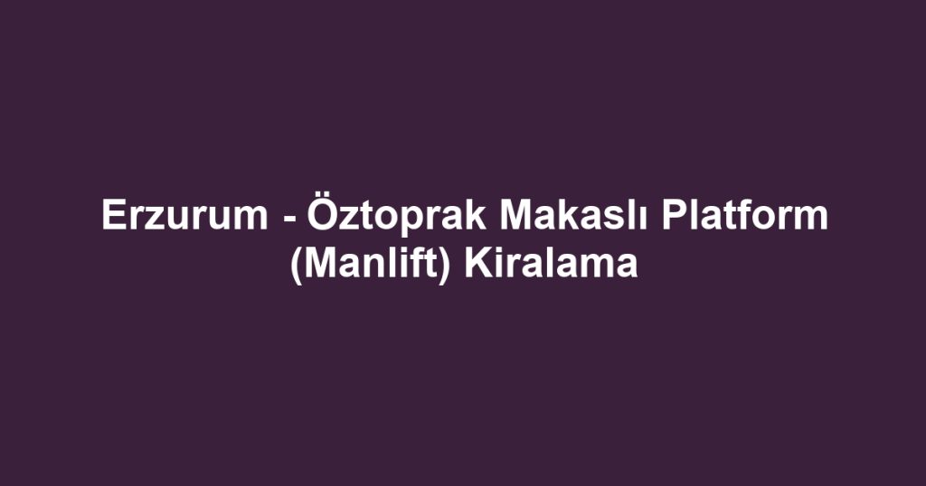 Erzurum - Öztoprak Makaslı Platform (Manlift) Kiralama