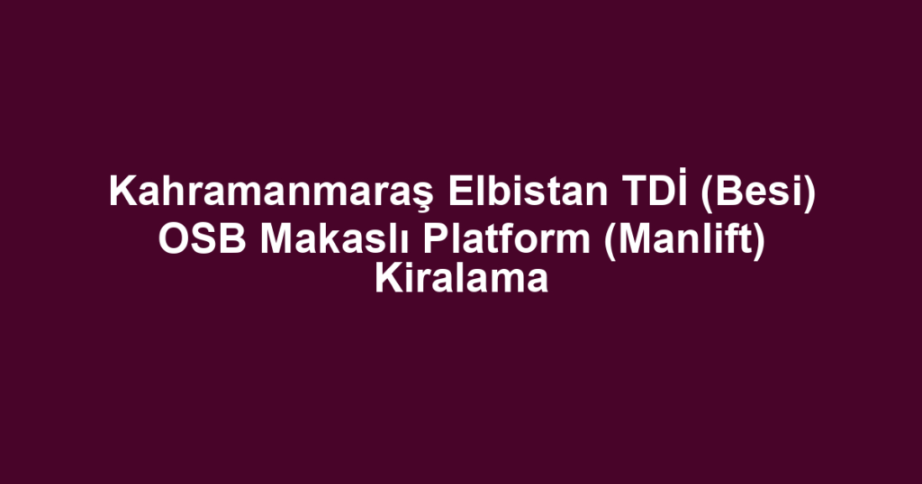 Kahramanmaraş Elbistan TDİ (Besi) OSB Makaslı Platform (Manlift) Kiralama