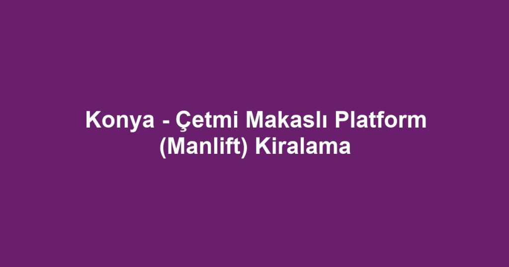 Konya - Çetmi Makaslı Platform (Manlift) Kiralama