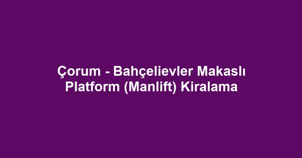 Çorum - Bahçelievler Makaslı Platform (Manlift) Kiralama