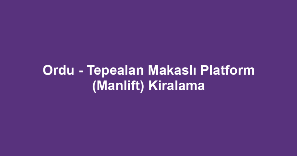Ordu - Tepealan Makaslı Platform (Manlift) Kiralama